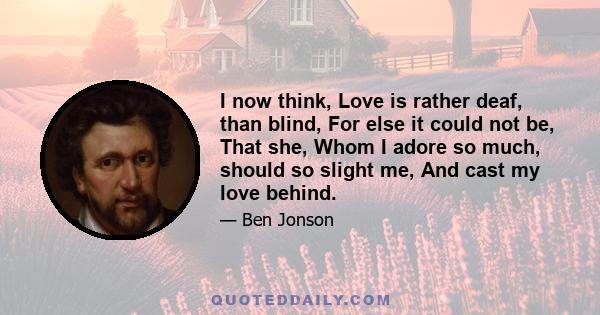 I now think, Love is rather deaf, than blind, For else it could not be, That she, Whom I adore so much, should so slight me, And cast my love behind.