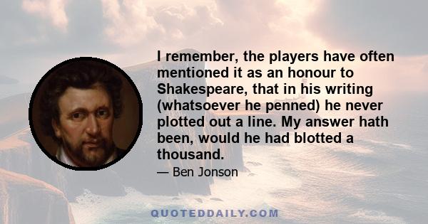 I remember, the players have often mentioned it as an honour to Shakespeare, that in his writing (whatsoever he penned) he never plotted out a line. My answer hath been, would he had blotted a thousand.