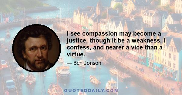 I see compassion may become a justice, though it be a weakness, I confess, and nearer a vice than a virtue.