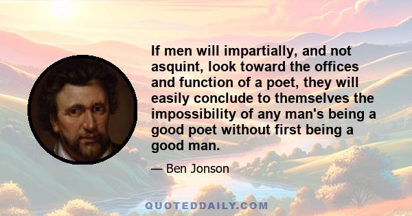 If men will impartially, and not asquint, look toward the offices and function of a poet, they will easily conclude to themselves the impossibility of any man's being a good poet without first being a good man.