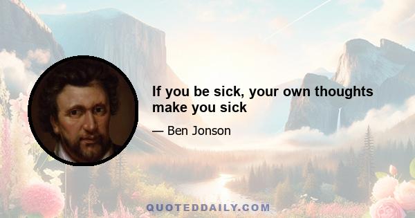 If you be sick, your own thoughts make you sick