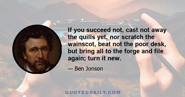 If you succeed not, cast not away the quills yet, nor scratch the wainscot, beat not the poor desk, but bring all to the forge and file again; turn it new.