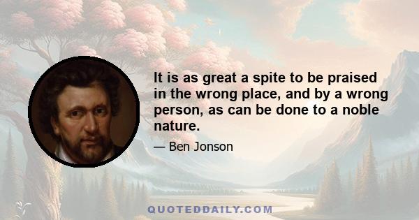 It is as great a spite to be praised in the wrong place, and by a wrong person, as can be done to a noble nature.