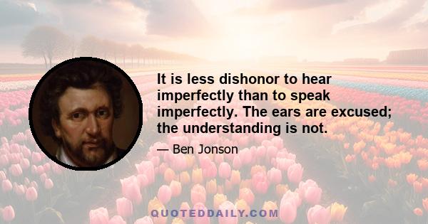 It is less dishonor to hear imperfectly than to speak imperfectly. The ears are excused; the understanding is not.