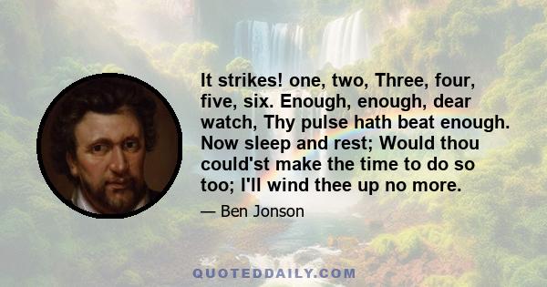 It strikes! one, two, Three, four, five, six. Enough, enough, dear watch, Thy pulse hath beat enough. Now sleep and rest; Would thou could'st make the time to do so too; I'll wind thee up no more.