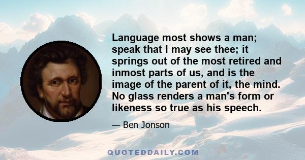 Language most shows a man; speak that I may see thee; it springs out of the most retired and inmost parts of us, and is the image of the parent of it, the mind. No glass renders a man's form or likeness so true as his