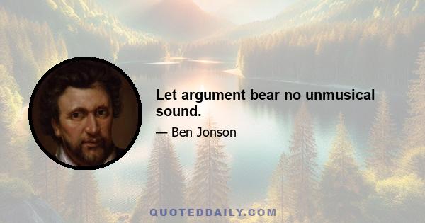 Let argument bear no unmusical sound.