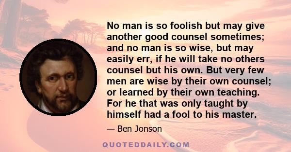 No man is so foolish but may give another good counsel sometimes; and no man is so wise, but may easily err, if he will take no others counsel but his own. But very few men are wise by their own counsel; or learned by