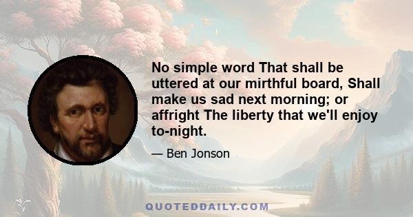 No simple word That shall be uttered at our mirthful board, Shall make us sad next morning; or affright The liberty that we'll enjoy to-night.