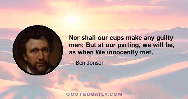 Nor shall our cups make any guilty men; But at our parting, we will be, as when We innocently met.