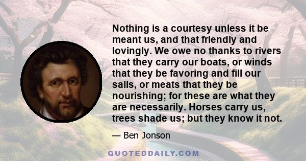 Nothing is a courtesy unless it be meant us, and that friendly and lovingly. We owe no thanks to rivers that they carry our boats, or winds that they be favoring and fill our sails, or meats that they be nourishing; for 