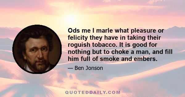 Ods me I marle what pleasure or felicity they have in taking their roguish tobacco. It is good for nothing but to choke a man, and fill him full of smoke and embers.