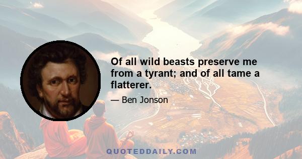 Of all wild beasts preserve me from a tyrant; and of all tame a flatterer.