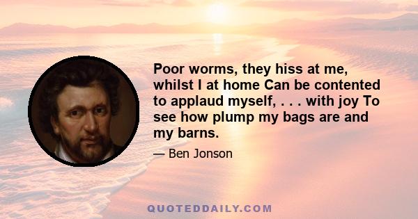 Poor worms, they hiss at me, whilst I at home Can be contented to applaud myself, . . . with joy To see how plump my bags are and my barns.