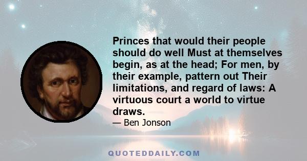 Princes that would their people should do well Must at themselves begin, as at the head; For men, by their example, pattern out Their limitations, and regard of laws: A virtuous court a world to virtue draws.