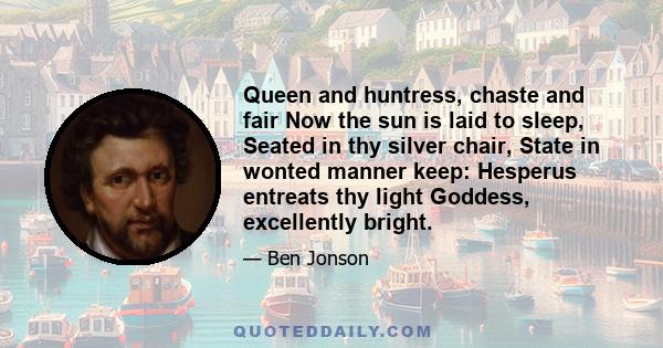 Queen and huntress, chaste and fair Now the sun is laid to sleep, Seated in thy silver chair, State in wonted manner keep: Hesperus entreats thy light Goddess, excellently bright.