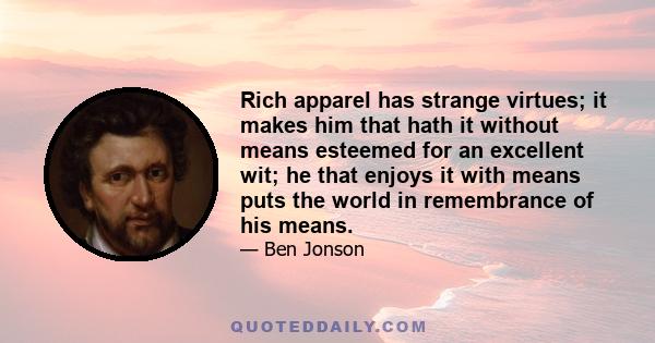 Rich apparel has strange virtues; it makes him that hath it without means esteemed for an excellent wit; he that enjoys it with means puts the world in remembrance of his means.