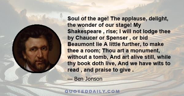 Soul of the age! The applause, delight, the wonder of our stage! My Shakespeare , rise; I will not lodge thee by Chaucer or Spenser , or bid Beaumont lie A little further, to make thee a room; Thou art a monument,