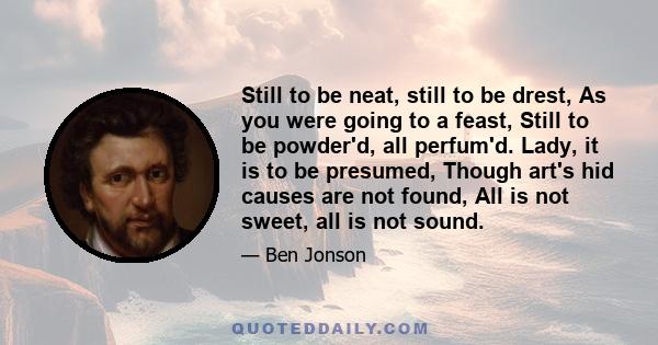 Still to be neat, still to be drest, As you were going to a feast, Still to be powder'd, all perfum'd. Lady, it is to be presumed, Though art's hid causes are not found, All is not sweet, all is not sound.