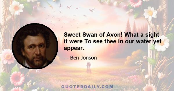 Sweet Swan of Avon! What a sight it were To see thee in our water yet appear.