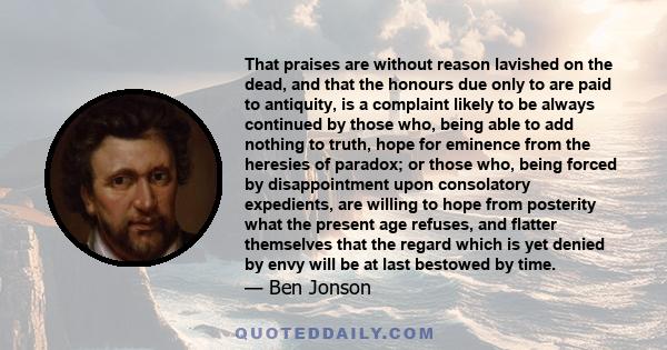 That praises are without reason lavished on the dead, and that the honours due only to are paid to antiquity, is a complaint likely to be always continued by those who, being able to add nothing to truth, hope for