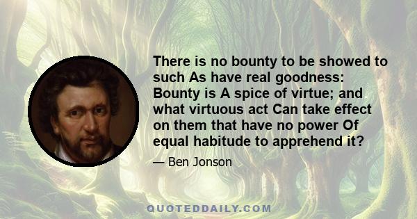 There is no bounty to be showed to such As have real goodness: Bounty is A spice of virtue; and what virtuous act Can take effect on them that have no power Of equal habitude to apprehend it?