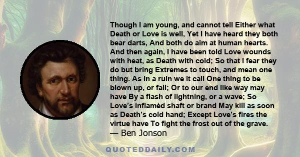 Though I am young, and cannot tell Either what Death or Love is well, Yet I have heard they both bear darts, And both do aim at human hearts. And then again, I have been told Love wounds with heat, as Death with cold;