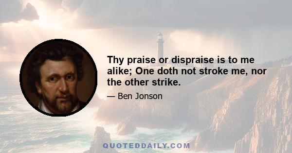 Thy praise or dispraise is to me alike; One doth not stroke me, nor the other strike.