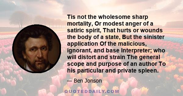 Tis not the wholesome sharp mortality, Or modest anger of a satiric spirit, That hurts or wounds the body of a state, But the sinister application Of the malicious, ignorant, and base Interpreter; who will distort and