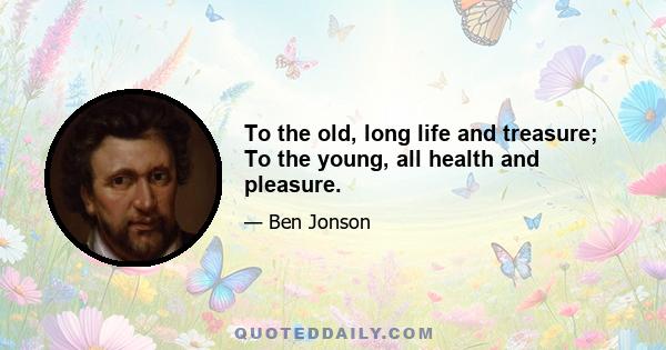 To the old, long life and treasure; To the young, all health and pleasure.