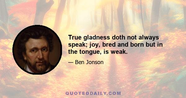 True gladness doth not always speak; joy, bred and born but in the tongue, is weak.