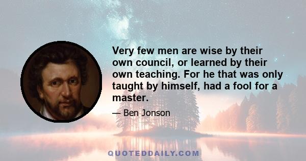 Very few men are wise by their own council, or learned by their own teaching. For he that was only taught by himself, had a fool for a master.