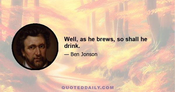 Well, as he brews, so shall he drink.