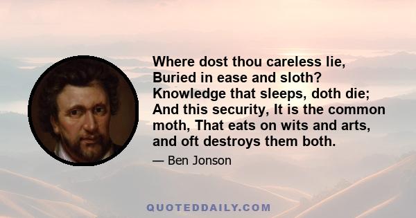 Where dost thou careless lie, Buried in ease and sloth? Knowledge that sleeps, doth die; And this security, It is the common moth, That eats on wits and arts, and oft destroys them both.