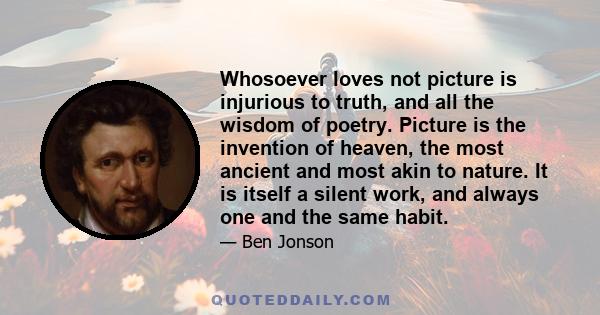 Whosoever loves not picture is injurious to truth, and all the wisdom of poetry. Picture is the invention of heaven, the most ancient and most akin to nature. It is itself a silent work, and always one and the same