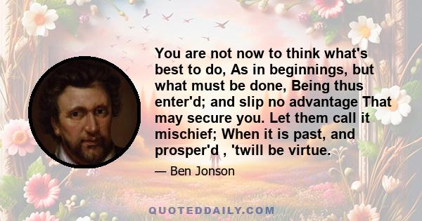 You are not now to think what's best to do, As in beginnings, but what must be done, Being thus enter'd; and slip no advantage That may secure you. Let them call it mischief; When it is past, and prosper'd , 'twill be