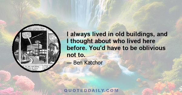 I always lived in old buildings, and I thought about who lived here before. You'd have to be oblivious not to.