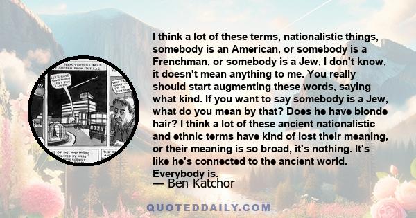 I think a lot of these terms, nationalistic things, somebody is an American, or somebody is a Frenchman, or somebody is a Jew, I don't know, it doesn't mean anything to me. You really should start augmenting these