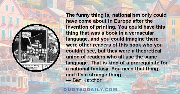 The funny thing is, nationalism only could have come about in Europe after the invention of printing. You could have this thing that was a book in a vernacular language, and you could imagine there were other readers of 