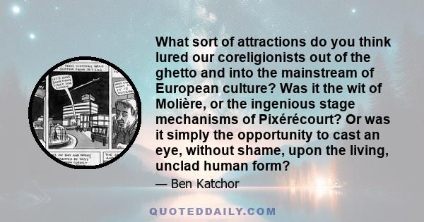 What sort of attractions do you think lured our coreligionists out of the ghetto and into the mainstream of European culture? Was it the wit of Molière, or the ingenious stage mechanisms of Pixérécourt? Or was it simply 