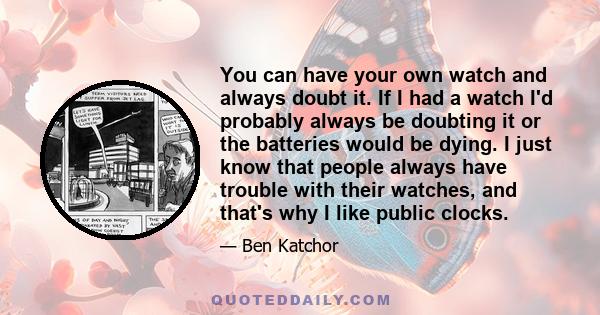 You can have your own watch and always doubt it. If I had a watch I'd probably always be doubting it or the batteries would be dying. I just know that people always have trouble with their watches, and that's why I like 