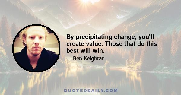 By precipitating change, you'll create value. Those that do this best will win.