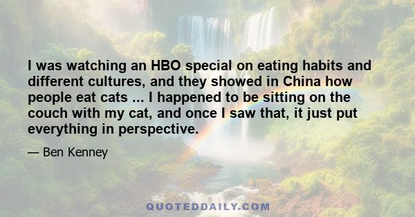 I was watching an HBO special on eating habits and different cultures, and they showed in China how people eat cats ... I happened to be sitting on the couch with my cat, and once I saw that, it just put everything in