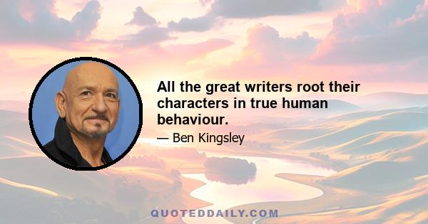 All the great writers root their characters in true human behaviour.