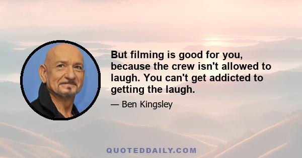 But filming is good for you, because the crew isn't allowed to laugh. You can't get addicted to getting the laugh.