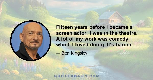 Fifteen years before I became a screen actor, I was in the theatre. A lot of my work was comedy, which I loved doing. It's harder.