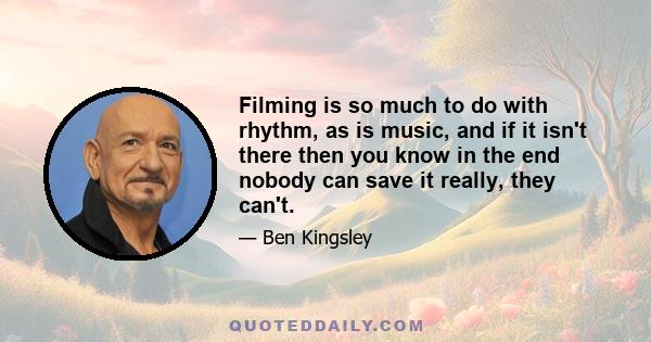 Filming is so much to do with rhythm, as is music, and if it isn't there then you know in the end nobody can save it really, they can't.