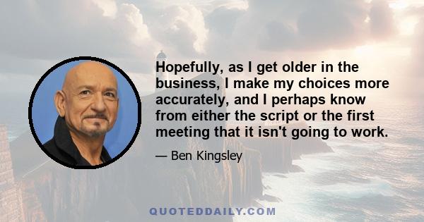 Hopefully, as I get older in the business, I make my choices more accurately, and I perhaps know from either the script or the first meeting that it isn't going to work.