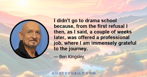 I didn't go to drama school because, from the first refusal I then, as I said, a couple of weeks later, was offered a professional job, where I am immensely grateful to the journey.