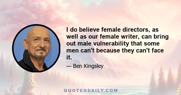 I do believe female directors, as well as our female writer, can bring out male vulnerability that some men can't because they can't face it.